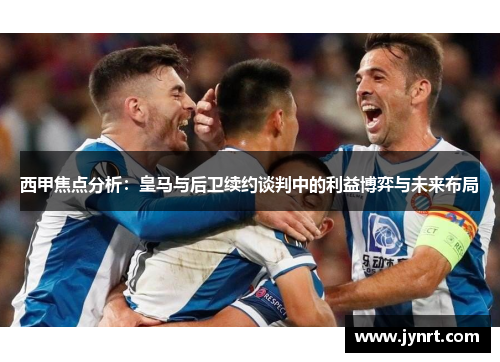 西甲焦点分析：皇马与后卫续约谈判中的利益博弈与未来布局