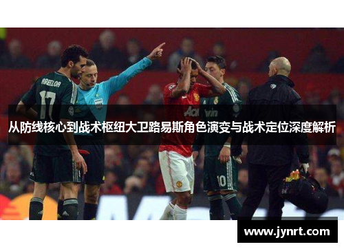 从防线核心到战术枢纽大卫路易斯角色演变与战术定位深度解析