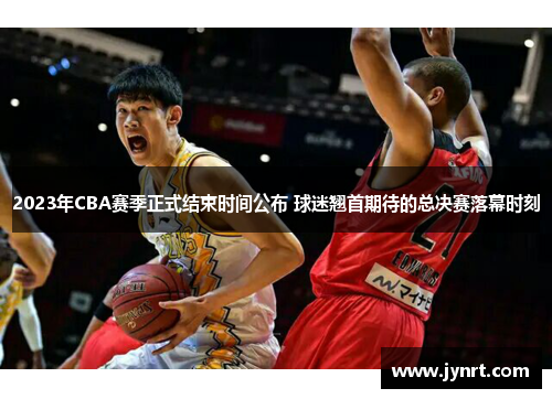 2023年CBA赛季正式结束时间公布 球迷翘首期待的总决赛落幕时刻