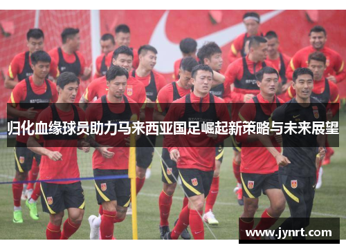 归化血缘球员助力马来西亚国足崛起新策略与未来展望