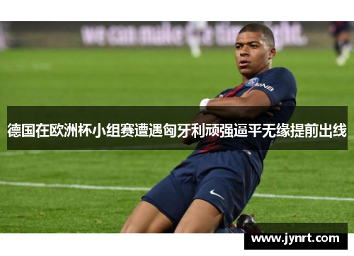 德国在欧洲杯小组赛遭遇匈牙利顽强逼平无缘提前出线