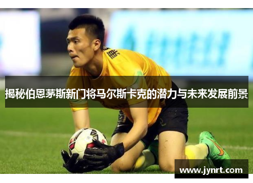 揭秘伯恩茅斯新门将马尔斯卡克的潜力与未来发展前景 揭秘伯恩茅斯新门将马尔斯卡克的潜力与未来发展前景