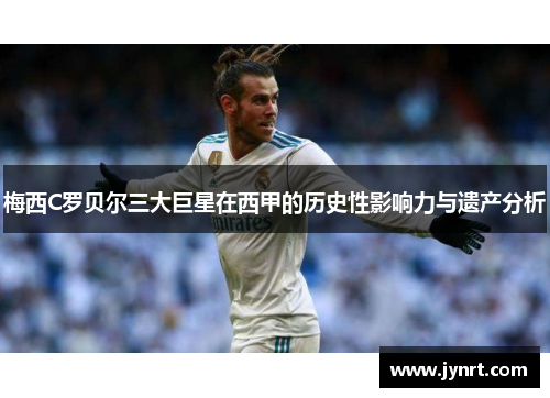 梅西C罗贝尔三大巨星在西甲的历史性影响力与遗产分析