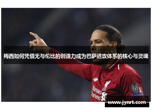梅西如何凭借无与伦比的创造力成为巴萨进攻体系的核心与灵魂